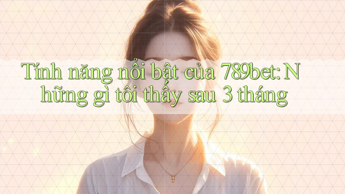 Tính năng nổi bật của 789bet: Những gì tôi thấy sau 3 tháng