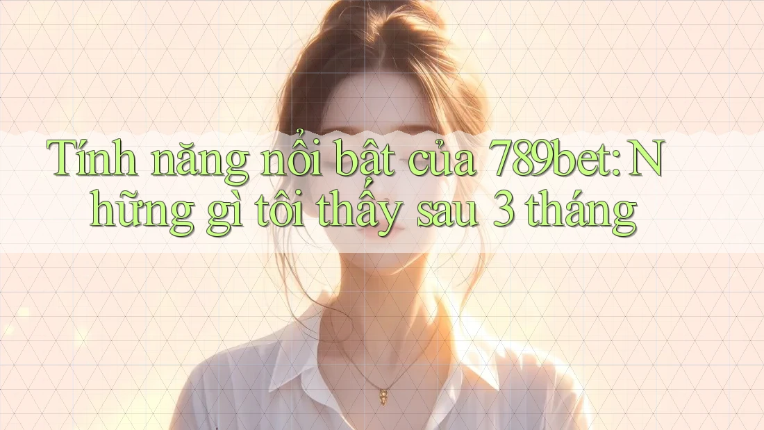 Tính năng nổi bật của 789bet: Những gì tôi thấy sau 3 tháng