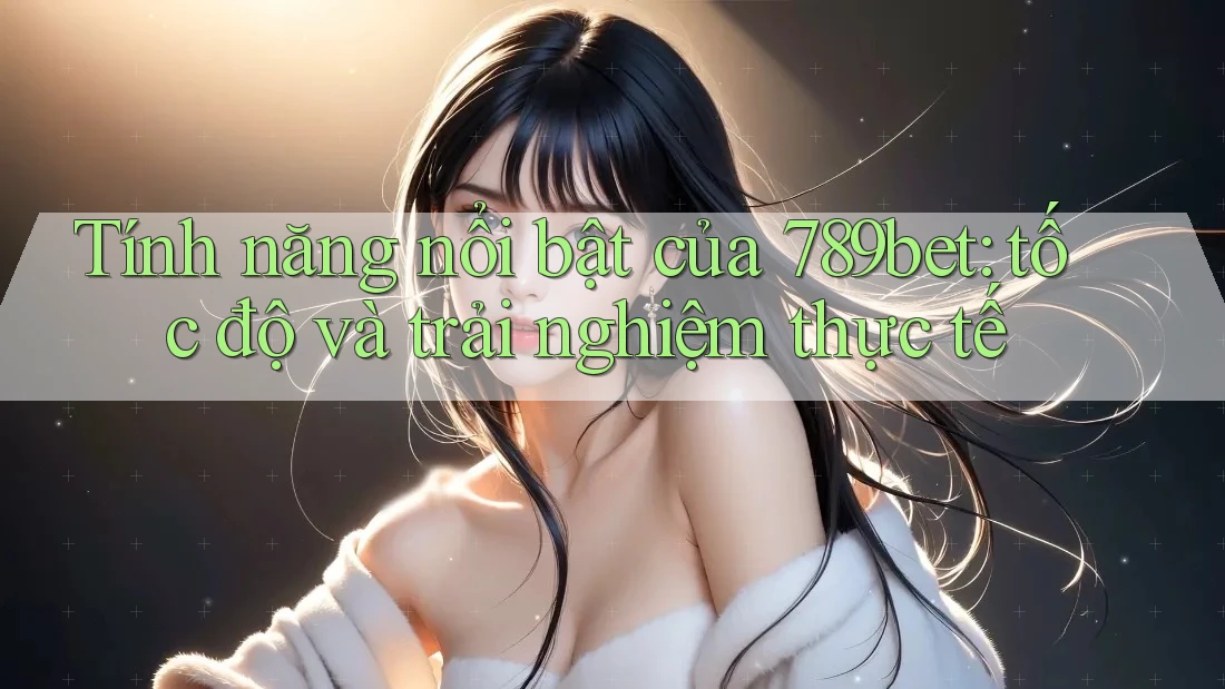 Tính năng nổi bật của 789bet: tốc độ và trải nghiệm thực tế