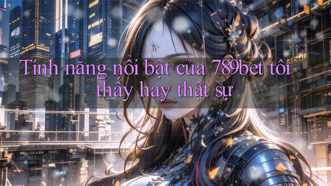 Tính năng nổi bật của 789bet tôi thấy hay thật sự