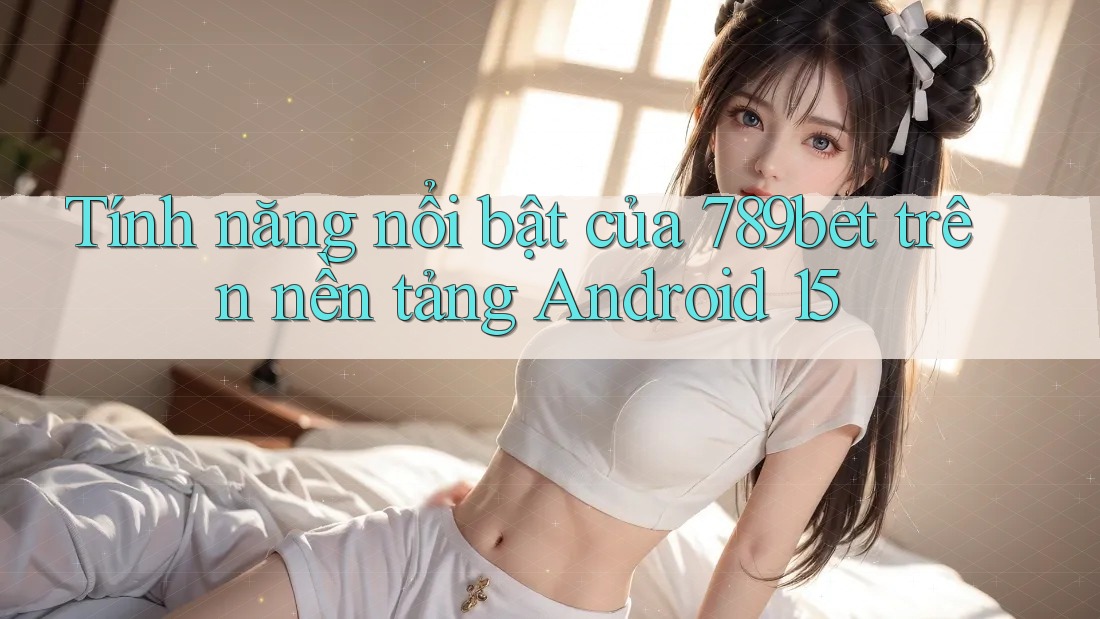 Tính năng nổi bật của 789bet trên nền tảng Android 15