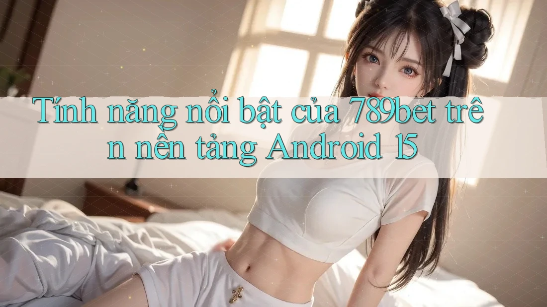 Tính năng nổi bật của 789bet trên nền tảng Android 15