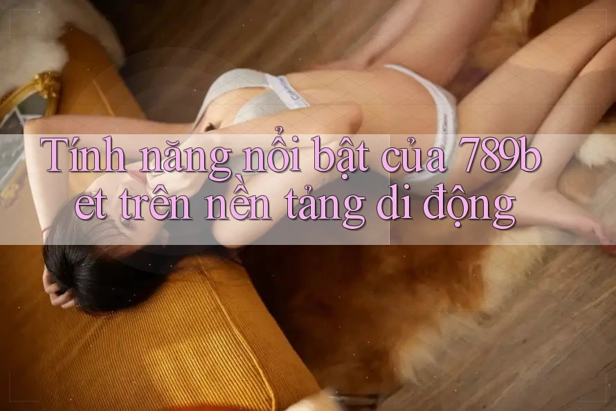 Tính năng nổi bật của 789bet trên nền tảng di động