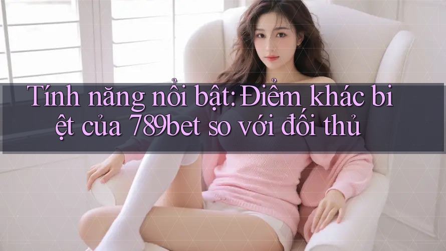 Tính năng nổi bật: Điểm khác biệt của 789bet so với đối thủ