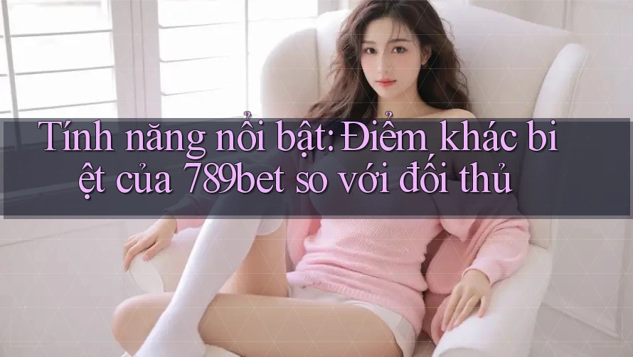 Tính năng nổi bật: Điểm khác biệt của 789bet so với đối thủ