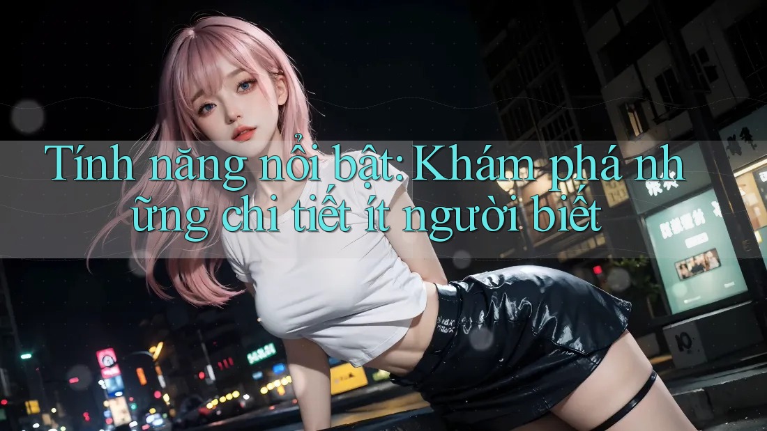 Tính năng nổi bật: Khám phá những chi tiết ít người biết
