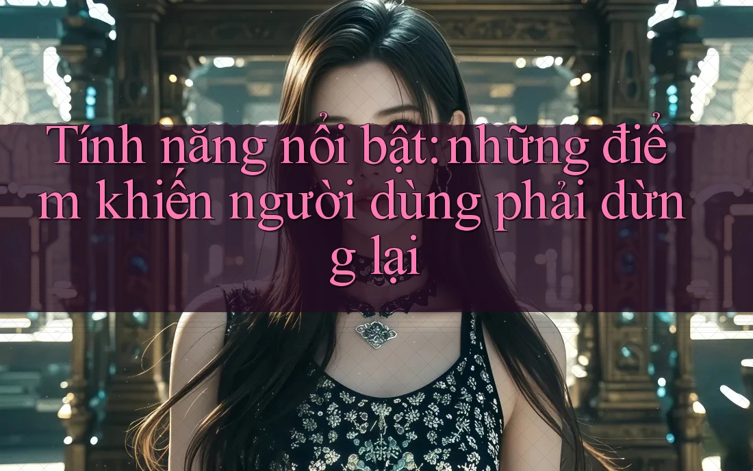 Tính năng nổi bật: những điểm khiến người dùng phải dừng lại