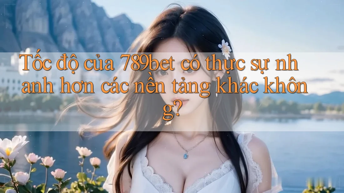 Tốc độ của 789bet có thực sự nhanh hơn các nền tảng khác không?