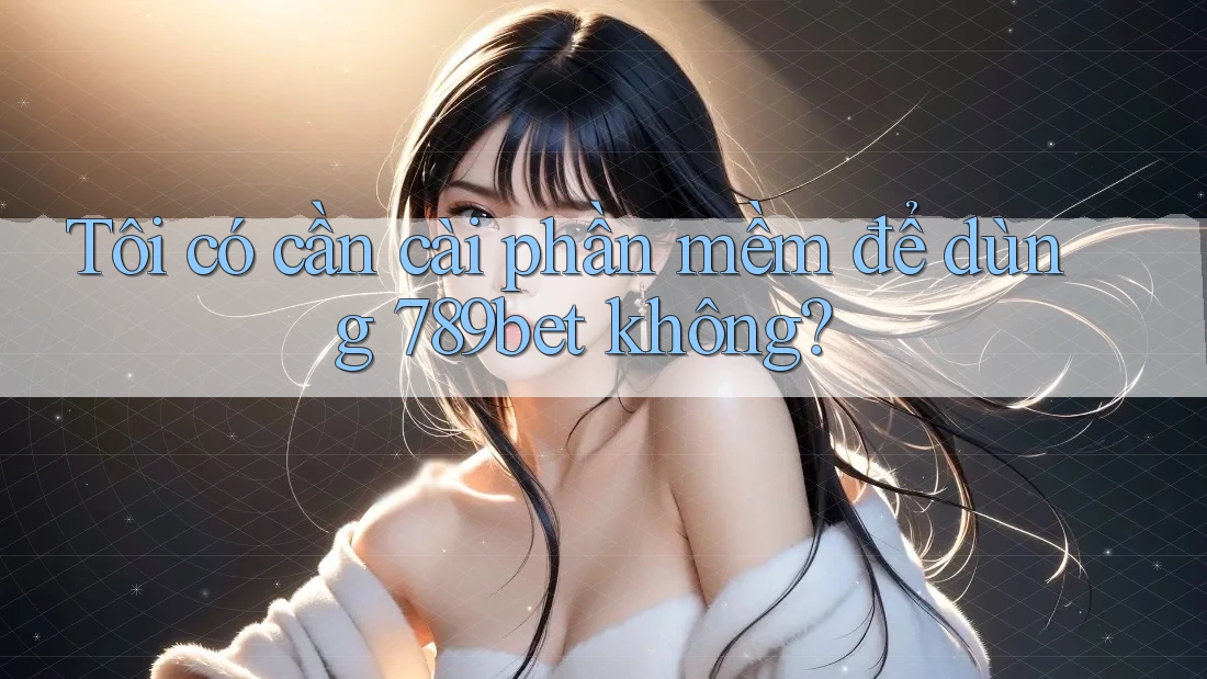 Tôi có cần cài phần mềm để dùng 789bet không?