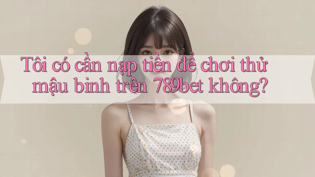 Tôi có cần nạp tiền để chơi thử mậu binh trên 789bet không?