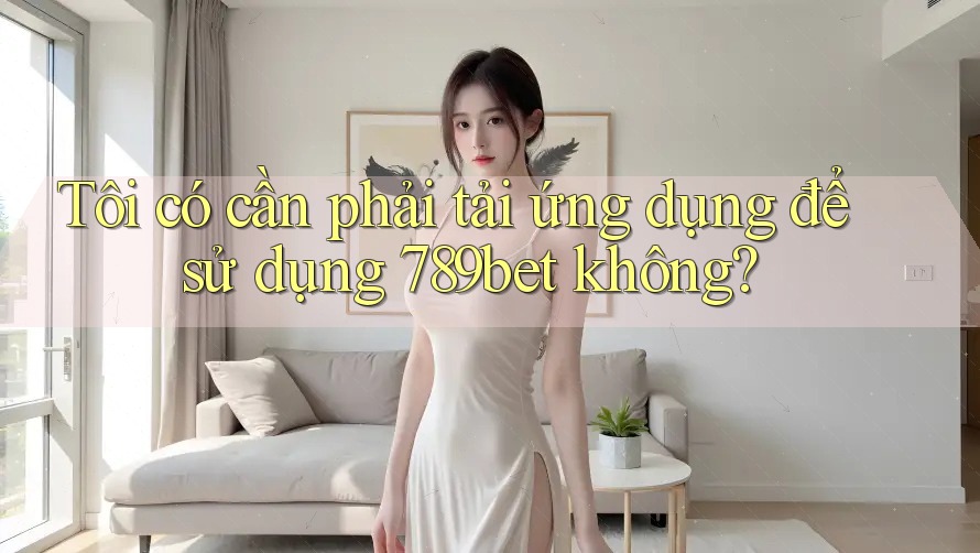 Tôi có cần phải tải ứng dụng để sử dụng 789bet không?