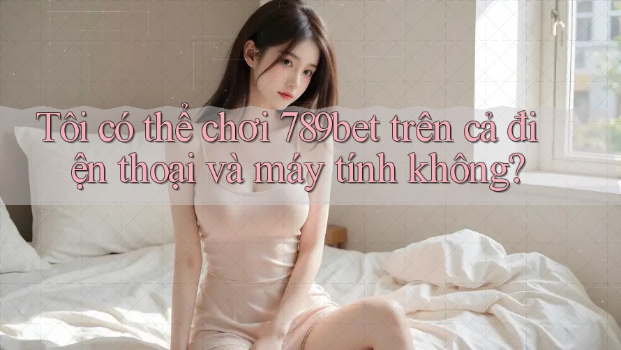 Tôi có thể chơi 789bet trên cả điện thoại và máy tính không?