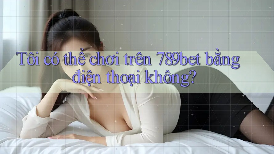 Tôi có thể chơi trên 789bet bằng điện thoại không?