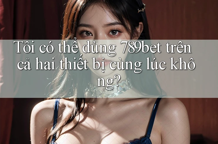Tôi có thể dùng 789bet trên cả hai thiết bị cùng lúc không?