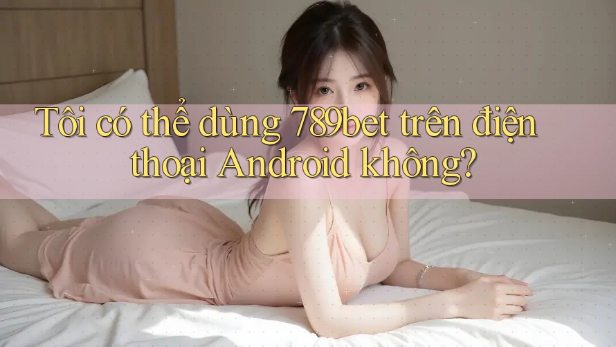 Tôi có thể dùng 789bet trên điện thoại Android không?