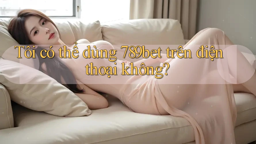 Tôi có thể dùng 789bet trên điện thoại không?