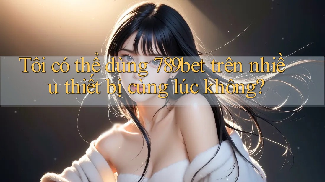Tôi có thể dùng 789bet trên nhiều thiết bị cùng lúc không?