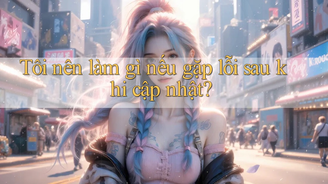Tôi nên làm gì nếu gặp lỗi sau khi cập nhật?