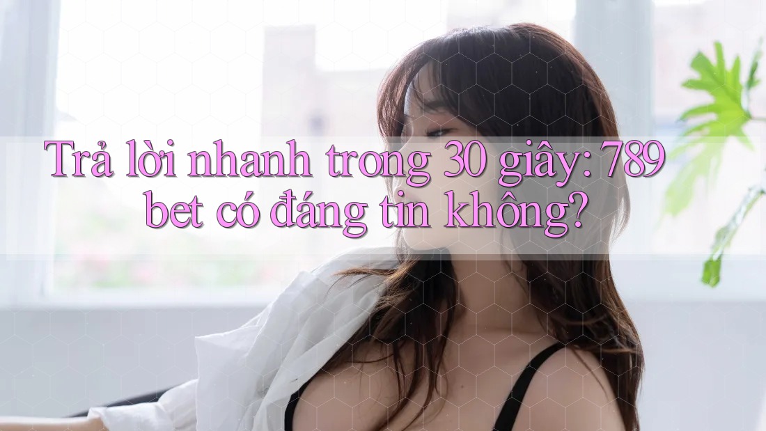 Trả lời nhanh trong 30 giây: 789bet có đáng tin không?