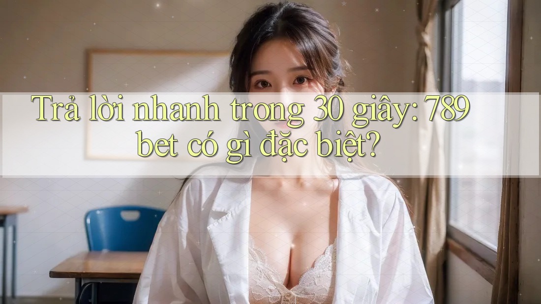 Trả lời nhanh trong 30 giây: 789bet có gì đặc biệt?