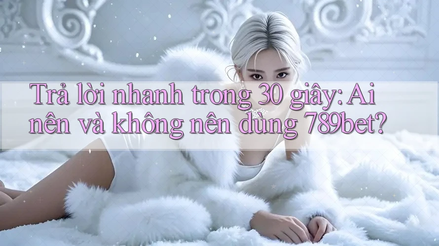 Trả lời nhanh trong 30 giây: Ai nên và không nên dùng 789bet?