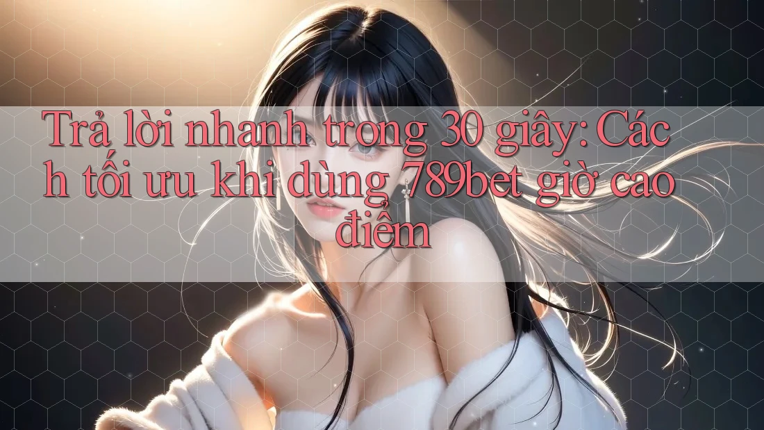 Trả lời nhanh trong 30 giây: Cách tối ưu khi dùng 789bet giờ cao điểm