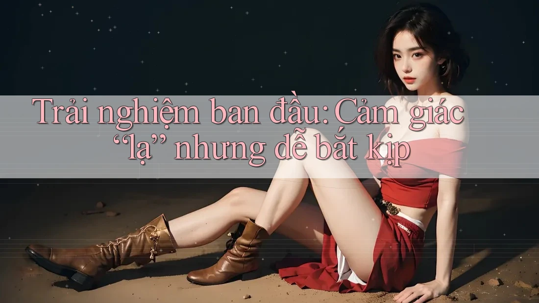 Trải nghiệm ban đầu: Cảm giác “lạ” nhưng dễ bắt kịp