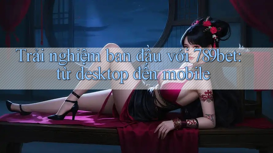 Trải nghiệm ban đầu với 789bet: từ desktop đến mobile