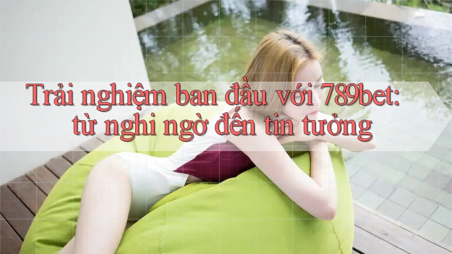Trải nghiệm ban đầu với 789bet: từ nghi ngờ đến tin tưởng