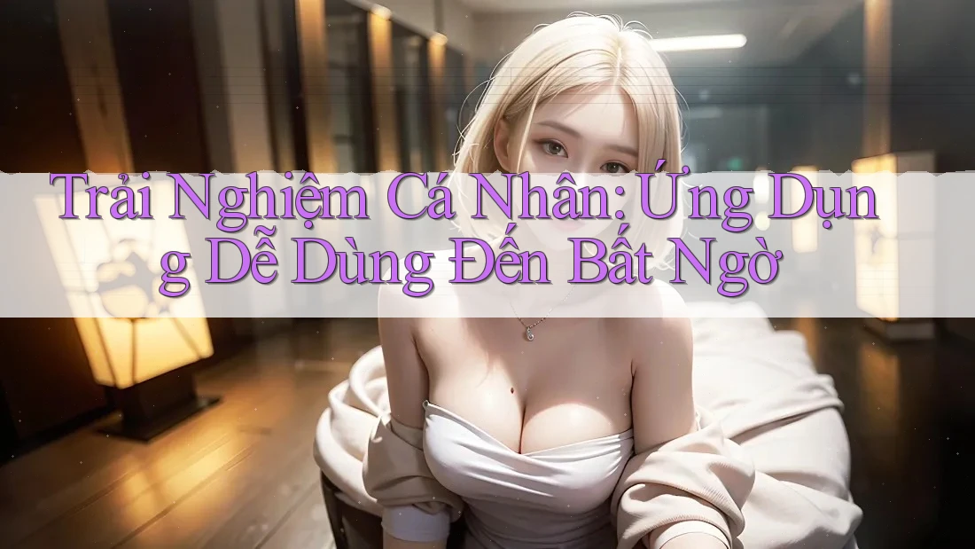 Trải Nghiệm Cá Nhân: Ứng Dụng Dễ Dùng Đến Bất Ngờ