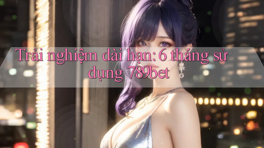 Trải nghiệm dài hạn: 6 tháng sử dụng 789bet