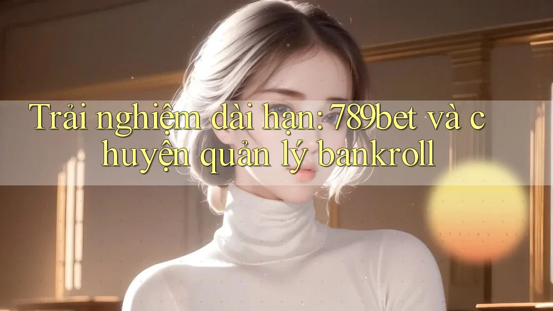 Trải nghiệm dài hạn: 789bet và chuyện quản lý bankroll