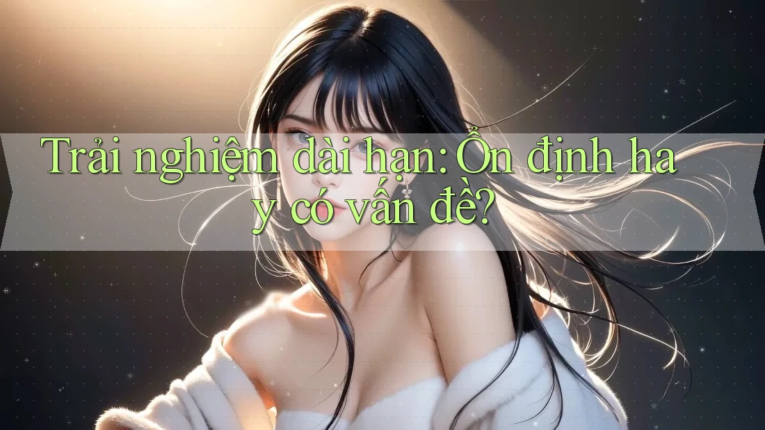 Trải nghiệm dài hạn: Ổn định hay có vấn đề?