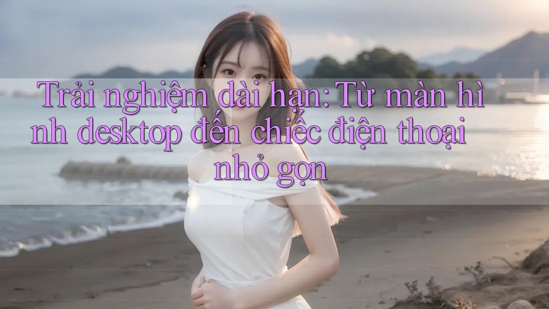 Trải nghiệm dài hạn: Từ màn hình desktop đến chiếc điện thoại nhỏ gọn