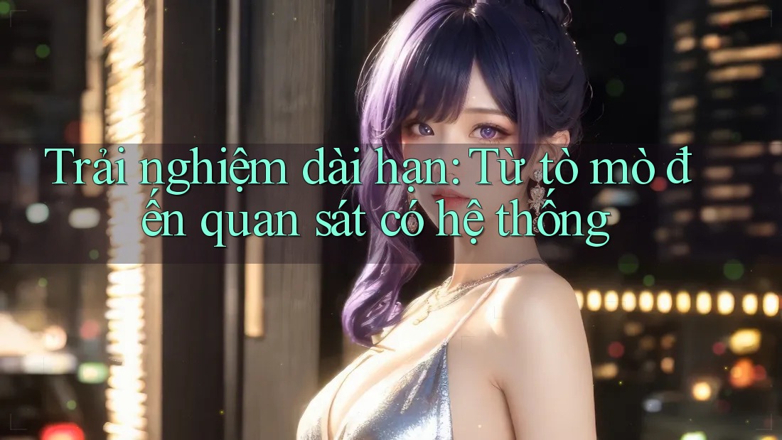 Trải nghiệm dài hạn: Từ tò mò đến quan sát có hệ thống