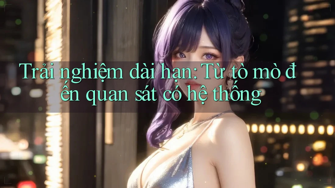 Trải nghiệm dài hạn: Từ tò mò đến quan sát có hệ thống