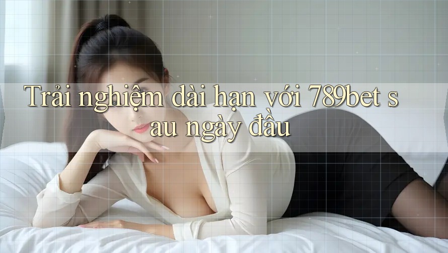 Trải nghiệm dài hạn với 789bet sau ngày đầu