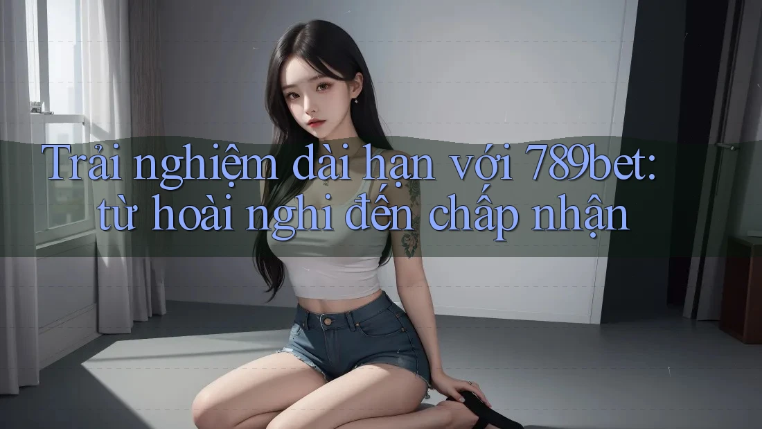 Trải nghiệm dài hạn với 789bet: từ hoài nghi đến chấp nhận