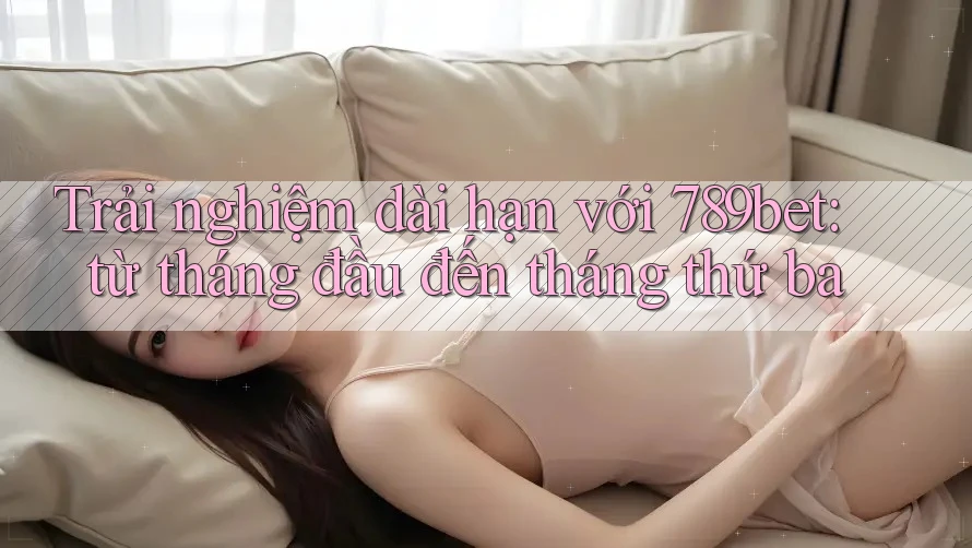 Trải nghiệm dài hạn với 789bet: từ tháng đầu đến tháng thứ ba