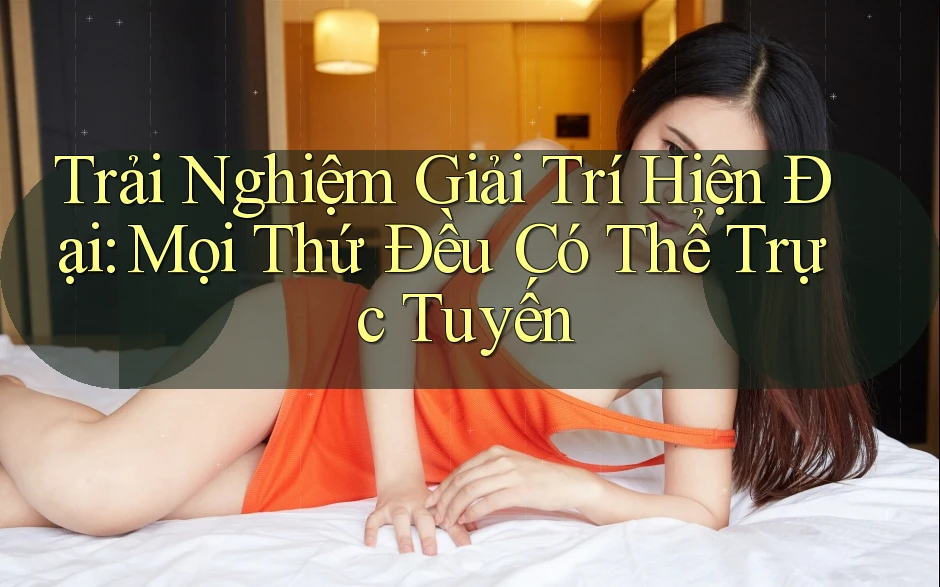 Trải Nghiệm Giải Trí Hiện Đại: Mọi Thứ Đều Có Thể Trực Tuyến