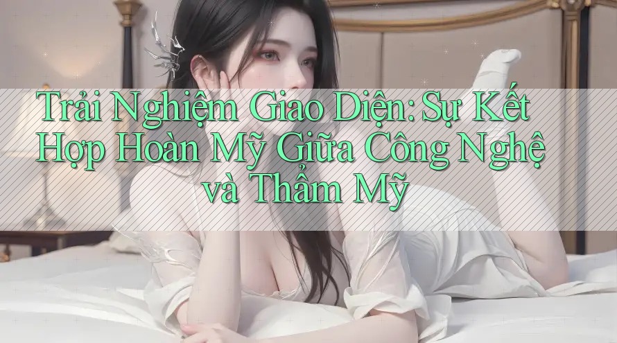 Trải Nghiệm Giao Diện: Sự Kết Hợp Hoàn Mỹ Giữa Công Nghệ và Thẩm Mỹ
