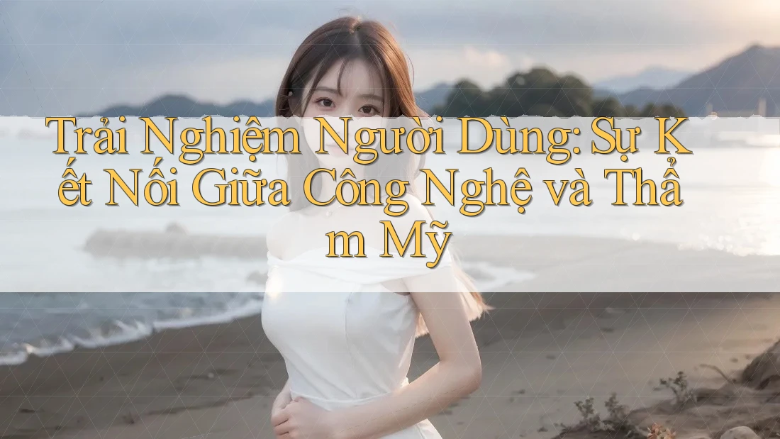 Trải Nghiệm Người Dùng: Sự Kết Nối Giữa Công Nghệ và Thẩm Mỹ