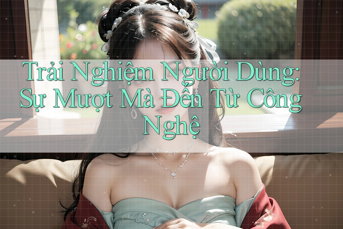Trải Nghiệm Người Dùng: Sự Mượt Mà Đến Từ Công Nghệ