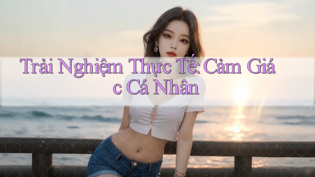 Trải Nghiệm Thực Tế: Cảm Giác Cá Nhân Trải Nghiệm Thực Tế: Cảm Giác Cá Nhân