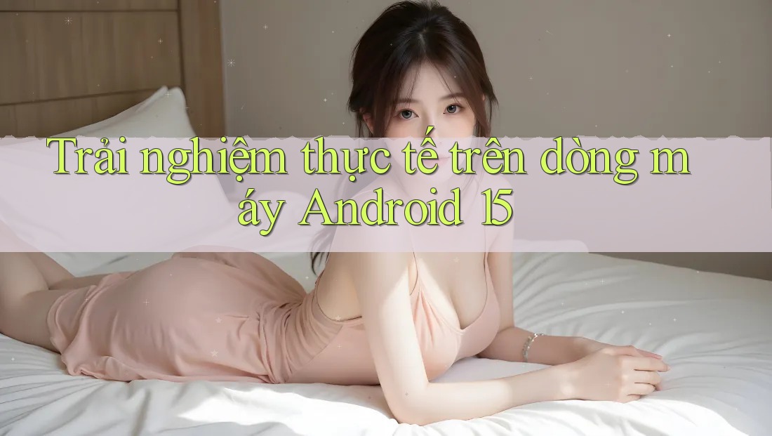 Trải nghiệm thực tế trên dòng máy Android 15