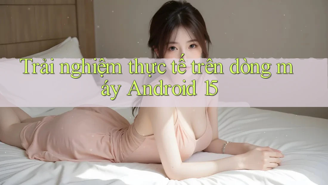 Trải nghiệm thực tế trên dòng máy Android 15