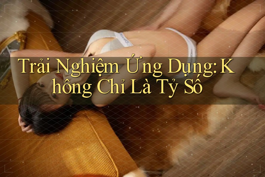 Trải Nghiệm Ứng Dụng: Không Chỉ Là Tỷ Số