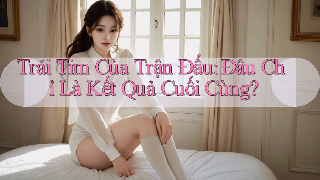 Trái Tim Của Trận Đấu: Đâu Chỉ Là Kết Quả Cuối Cùng?