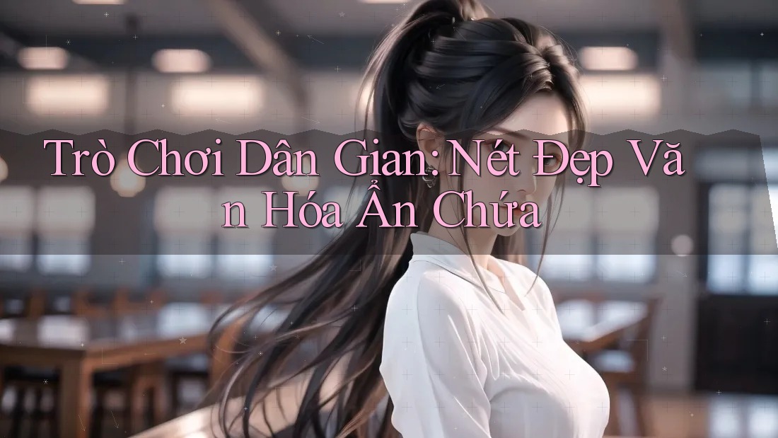 Trò Chơi Dân Gian: Nét Đẹp Văn Hóa Ẩn Chứa