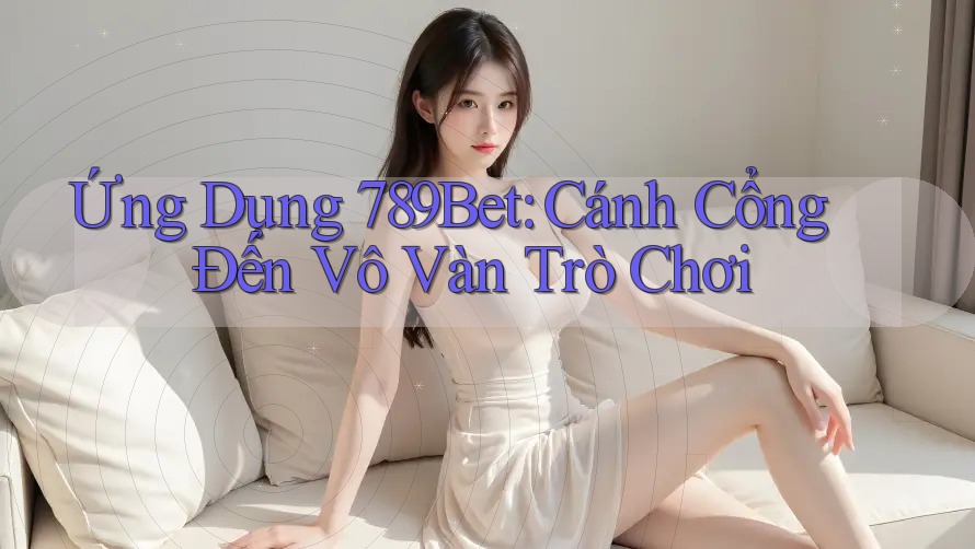 Ứng Dụng 789Bet: Cánh Cổng Đến Vô Vàn Trò Chơi